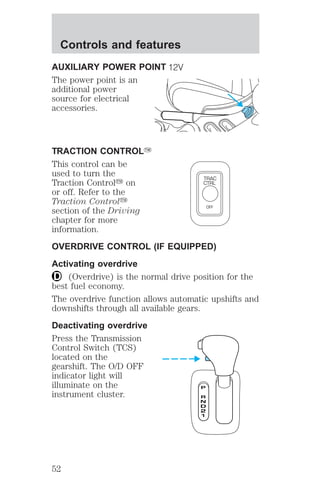 Controls and features 
AUXILIARY POWER POINT 
The power point is an 
additional power 
source for electrical 
accessories. 
TRACTION CONTROLY 
This control can be 
used to turn the 
Traction Controly on 
TRAC 
CTRL 
or off. Refer to the 
Traction Controly 
section of the Driving 
OFF 
chapter for more 
information. 
OVERDRIVE CONTROL (IF EQUIPPED) 
Activating overdrive 
(Overdrive) is the normal drive position for the 
best fuel economy. 
The overdrive function allows automatic upshifts and 
downshifts through all available gears. 
Deactivating overdrive 
Press the Transmission 
Control Switch (TCS) 
located on the 
gearshift. The O/D OFF 
indicator light will 
illuminate on the 
instrument cluster. 
52 
 