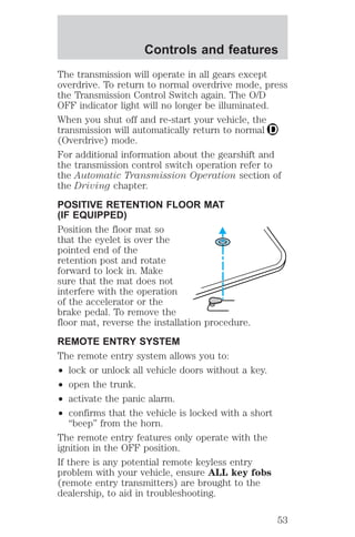 Controls and features 
The transmission will operate in all gears except 
overdrive. To return to normal overdrive mode, press 
the Transmission Control Switch again. The O/D 
OFF indicator light will no longer be illuminated. 
When you shut off and re-start your vehicle, the 
transmission will automatically return to normal 
(Overdrive) mode. 
For additional information about the gearshift and 
the transmission control switch operation refer to 
the Automatic Transmission Operation section of 
the Driving chapter. 
POSITIVE RETENTION FLOOR MAT 
(IF EQUIPPED) 
Position the floor mat so 
that the eyelet is over the 
pointed end of the 
retention post and rotate 
forward to lock in. Make 
sure that the mat does not 
interfere with the operation 
of the accelerator or the 
brake pedal. To remove the 
floor mat, reverse the installation procedure. 
REMOTE ENTRY SYSTEM 
The remote entry system allows you to: 
² lock or unlock all vehicle doors without a key. 
² open the trunk. 
² activate the panic alarm. 
² confirms that the vehicle is locked with a short 
“beep” from the horn. 
The remote entry features only operate with the 
ignition in the OFF position. 
If there is any potential remote keyless entry 
problem with your vehicle, ensure ALL key fobs 
(remote entry transmitters) are brought to the 
dealership, to aid in troubleshooting. 
53 
 