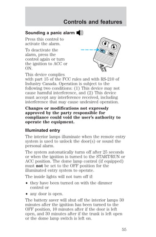 Controls and features 
Sounding a panic alarm 
Press this control to 
activate the alarm. 
To deactivate the 
alarm, press the 
control again or turn 
the ignition to ACC or 
ON. 
This device complies 
with part 15 of the FCC rules and with RS-210 of 
Industry Canada. Operation is subject to the 
following two conditions: (1) This device may not 
cause harmful interference, and (2) This device 
must accept any interference received, including 
interference that may cause undesired operation. 
Changes or modifications not expressly 
approved by the party responsible for 
compliance could void the user’s authority to 
operate the equipment. 
Illuminated entry 
The interior lamps illuminate when the remote entry 
system is used to unlock the door(s) or sound the 
personal alarm. 
The system automatically turns off after 25 seconds 
or when the ignition is turned to the START/RUN or 
ACC position. The dome lamp control (if equipped) 
must not be set to the OFF position for the 
illuminated entry system to operate. 
The inside lights will not turn off if: 
² they have been turned on with the dimmer 
control or 
² any door is open. 
The battery saver will shut off the interior lamps 30 
minutes after the ignition has been turned to the 
OFF position, 10 minutes after if the door is left 
open, and 30 minutes after if the trunk is left open 
or the dome lamp switch is left on. 
55 
 