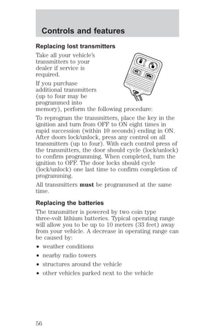 Controls and features 
Replacing lost transmitters 
Take all your vehicle’s 
transmitters to your 
dealer if service is 
required. 
If you purchase 
additional transmitters 
(up to four may be 
programmed into 
memory), perform the following procedure: 
To reprogram the transmitters, place the key in the 
ignition and turn from OFF to ON eight times in 
rapid succession (within 10 seconds) ending in ON. 
After doors lock/unlock, press any control on all 
transmitters (up to four). With each control press of 
the transmitters, the door should cycle (lock/unlock) 
to confirm programming. When completed, turn the 
ignition to OFF. The door locks should cycle 
(lock/unlock) one last time to confirm completion of 
programming. 
All transmitters must be programmed at the same 
time. 
Replacing the batteries 
The transmitter is powered by two coin type 
three-volt lithium batteries. Typical operating range 
will allow you to be up to 10 meters (33 feet) away 
from your vehicle. A decrease in operating range can 
be caused by: 
² weather conditions 
² nearby radio towers 
² structures around the vehicle 
² other vehicles parked next to the vehicle 
56 
 