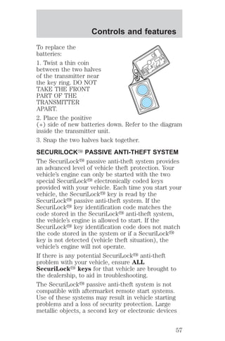 Controls and features 
To replace the 
batteries: 
1. Twist a thin coin 
between the two halves 
of the transmitter near 
the key ring. DO NOT 
TAKE THE FRONT 
PART OF THE 
TRANSMITTER 
APART. 
2. Place the positive 
(+) side of new batteries down. Refer to the diagram 
inside the transmitter unit. 
3. Snap the two halves back together. 
SECURILOCKY PASSIVE ANTI-THEFT SYSTEM 
The SecuriLocky passive anti-theft system provides 
an advanced level of vehicle theft protection. Your 
vehicle’s engine can only be started with the two 
special SecuriLocky electronically coded keys 
provided with your vehicle. Each time you start your 
vehicle, the SecuriLocky key is read by the 
SecuriLocky passive anti-theft system. If the 
SecuriLocky key identification code matches the 
code stored in the SecuriLocky anti-theft system, 
the vehicle’s engine is allowed to start. If the 
SecuriLocky key identification code does not match 
the code stored in the system or if a SecuriLocky 
key is not detected (vehicle theft situation), the 
vehicle’s engine will not operate. 
If there is any potential SecuriLocky anti-theft 
problem with your vehicle, ensure ALL 
SecuriLocky keys for that vehicle are brought to 
the dealership, to aid in troubleshooting. 
The SecuriLocky passive anti-theft system is not 
compatible with aftermarket remote start systems. 
Use of these systems may result in vehicle starting 
problems and a loss of security protection. Large 
metallic objects, a second key or electronic devices 
57 
 
