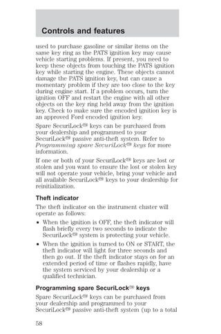 Controls and features 
used to purchase gasoline or similar items on the 
same key ring as the PATS ignition key may cause 
vehicle starting problems. If present, you need to 
keep these objects from touching the PATS ignition 
key while starting the engine. These objects cannot 
damage the PATS ignition key, but can cause a 
momentary problem if they are too close to the key 
during engine start. If a problem occurs, turn the 
ignition OFF and restart the engine with all other 
objects on the key ring held away from the ignition 
key. Check to make sure the encoded ignition key is 
an approved Ford encoded ignition key. 
Spare SecuriLocky keys can be purchased from 
your dealership and programmed to your 
SecuriLocky passive anti-theft system. Refer to 
Programming spare SecuriLocky keys for more 
information. 
If one or both of your SecuriLocky keys are lost or 
stolen and you want to ensure the lost or stolen key 
will not operate your vehicle, bring your vehicle and 
all available SecuriLocky keys to your dealership for 
reinitialization. 
Theft indicator 
The theft indicator on the instrument cluster will 
operate as follows: 
² When the ignition is OFF, the theft indicator will 
flash briefly every two seconds to indicate the 
SecuriLocky system is protecting your vehicle. 
² When the ignition is turned to ON or START, the 
theft indicator will light for three seconds and 
then go out. If the theft indicator stays on for an 
extended period of time or flashes rapidly, have 
the system serviced by your dealership or a 
qualified technician. 
Programming spare SecuriLockY keys 
Spare SecuriLocky keys can be purchased from 
your dealership and programmed to your 
SecuriLocky passive anti-theft system (up to a total 
58 
 