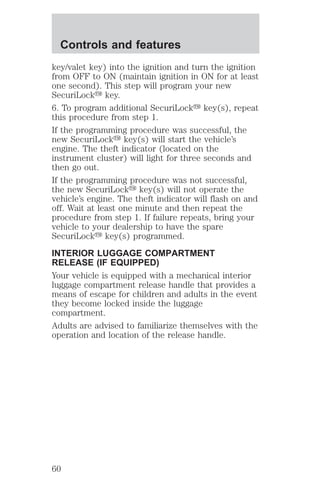 Controls and features 
key/valet key) into the ignition and turn the ignition 
from OFF to ON (maintain ignition in ON for at least 
one second). This step will program your new 
SecuriLocky key. 
6. To program additional SecuriLocky key(s), repeat 
this procedure from step 1. 
If the programming procedure was successful, the 
new SecuriLocky key(s) will start the vehicle’s 
engine. The theft indicator (located on the 
instrument cluster) will light for three seconds and 
then go out. 
If the programming procedure was not successful, 
the new SecuriLocky key(s) will not operate the 
vehicle’s engine. The theft indicator will flash on and 
off. Wait at least one minute and then repeat the 
procedure from step 1. If failure repeats, bring your 
vehicle to your dealership to have the spare 
SecuriLocky key(s) programmed. 
INTERIOR LUGGAGE COMPARTMENT 
RELEASE (IF EQUIPPED) 
Your vehicle is equipped with a mechanical interior 
luggage compartment release handle that provides a 
means of escape for children and adults in the event 
they become locked inside the luggage 
compartment. 
Adults are advised to familiarize themselves with the 
operation and location of the release handle. 
60 
 