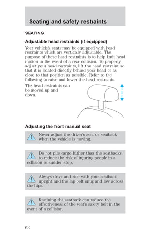 Seating and safety restraints 
SEATING 
Adjustable head restraints (if equipped) 
Your vehicle’s seats may be equipped with head 
restraints which are vertically adjustable. The 
purpose of these head restraints is to help limit head 
motion in the event of a rear collision. To properly 
adjust your head restraints, lift the head restraint so 
that it is located directly behind your head or as 
close to that position as possible. Refer to the 
following to raise and lower the head restraints. 
The head restraints can 
be moved up and 
down. 
Adjusting the front manual seat 
Never adjust the driver’s seat or seatback 
when the vehicle is moving. 
Do not pile cargo higher than the seatbacks 
to reduce the risk of injuring people in a 
collision or sudden stop. 
Always drive and ride with your seatback 
upright and the lap belt snug and low across 
the hips. 
Reclining the seatback can reduce the 
effectiveness of the seat’s safety belt in the 
event of a collision. 
62 
 