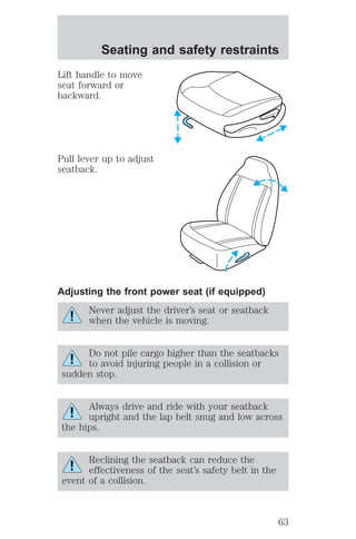 Seating and safety restraints 
Lift handle to move 
seat forward or 
backward. 
Pull lever up to adjust 
seatback. 
Adjusting the front power seat (if equipped) 
Never adjust the driver’s seat or seatback 
when the vehicle is moving. 
Do not pile cargo higher than the seatbacks 
to avoid injuring people in a collision or 
sudden stop. 
Always drive and ride with your seatback 
upright and the lap belt snug and low across 
the hips. 
Reclining the seatback can reduce the 
effectiveness of the seat’s safety belt in the 
event of a collision. 
63 
 