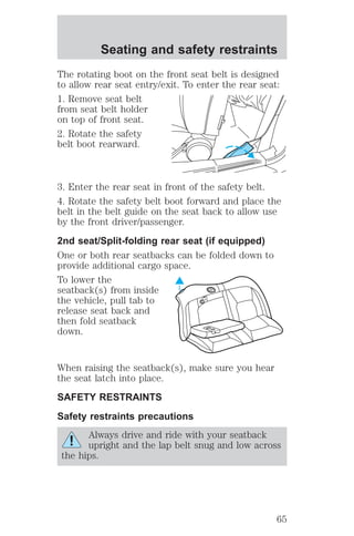 The rotating boot on the front seat belt is designed 
to allow rear seat entry/exit. To enter the rear seat: 
1. Remove seat belt 
from seat belt holder 
on top of front seat. 
2. Rotate the safety 
belt boot rearward. 
3. Enter the rear seat in front of the safety belt. 
4. Rotate the safety belt boot forward and place the 
belt in the belt guide on the seat back to allow use 
by the front driver/passenger. 
2nd seat/Split-folding rear seat (if equipped) 
One or both rear seatbacks can be folded down to 
provide additional cargo space. 
To lower the 
seatback(s) from inside 
the vehicle, pull tab to 
release seat back and 
then fold seatback 
down. 
When raising the seatback(s), make sure you hear 
the seat latch into place. 
SAFETY RESTRAINTS 
Safety restraints precautions 
Always drive and ride with your seatback 
upright and the lap belt snug and low across 
the hips. 
Seating and safety restraints 
65 
 