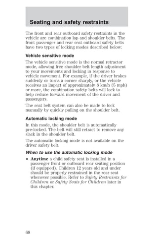 Seating and safety restraints 
The front and rear outboard safety restraints in the 
vehicle are combination lap and shoulder belts. The 
front passenger and rear seat outboard safety belts 
have two types of locking modes described below: 
Vehicle sensitive mode 
The vehicle sensitive mode is the normal retractor 
mode, allowing free shoulder belt length adjustment 
to your movements and locking in response to 
vehicle movement. For example, if the driver brakes 
suddenly or turns a corner sharply, or the vehicle 
receives an impact of approximately 8 km/h (5 mph) 
or more, the combination safety belts will lock to 
help reduce forward movement of the driver and 
passengers. 
The seat belt system can also be made to lock 
manually by quickly pulling on the shoulder belt. 
Automatic locking mode 
In this mode, the shoulder belt is automatically 
pre-locked. The belt will still retract to remove any 
slack in the shoulder belt. 
The automatic locking mode is not available on the 
driver safety belt. 
When to use the automatic locking mode 
² Anytime a child safety seat is installed in a 
passenger front or outboard rear seating position 
(if equipped). Children 12 years old and under 
should be properly restrained in the rear seat 
whenever possible. Refer to Safety Restraints for 
Children or Safety Seats for Children later in 
this chapter. 
68 
 