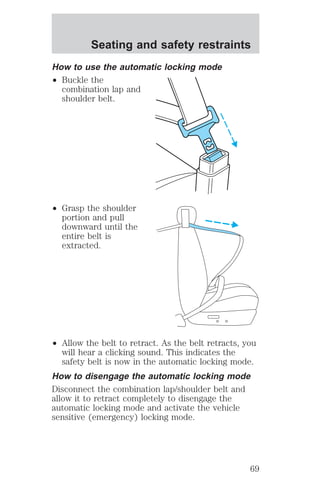 Seating and safety restraints 
How to use the automatic locking mode 
² Buckle the 
combination lap and 
shoulder belt. 
² Grasp the shoulder 
portion and pull 
downward until the 
entire belt is 
extracted. 
² Allow the belt to retract. As the belt retracts, you 
will hear a clicking sound. This indicates the 
safety belt is now in the automatic locking mode. 
How to disengage the automatic locking mode 
Disconnect the combination lap/shoulder belt and 
allow it to retract completely to disengage the 
automatic locking mode and activate the vehicle 
sensitive (emergency) locking mode. 
69 
 