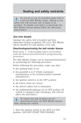 Seating and safety restraints 
Do not sit on top of a buckled safety belt to 
avoid the Belt Minder chime. Sitting on the 
safety belt will increase risk of injury in an 
accident. To disable (one-time) or deactivate the 
Belt Minder feature please follow the directions 
stated below. 
One time disable 
Anytime the safety belt is buckled and then 
unbuckled during an ignition ON cycle, Belt Minder 
will be disabled for that ignition cycle only. 
Deactivating/activating the belt minder feature 
Read steps 1 - 9 thoroughly before proceeding 
with the deactivation/activation programming 
procedure. 
The Belt Minder feature can be deactivated/activated 
by performing the following procedure: 
Before following the procedure, make sure that: 
² the parking brake is set 
² the gearshift is in P (Park) (automatic 
transmission) or the neutral position (manual 
transmission). 
² the ignition switch is in the OFF position 
² all vehicle doors are closed 
² the driver’s safety belt is unbuckled 
² the parklamps/headlamps are in OFF position (If 
vehicle is equipped with Autolamps, this will not 
affect the procedure.) 
To reduce the risk of injury, do not 
deactivate/activate the Belt Minder feature 
while driving the vehicle. 
1. Turn the ignition switch to the RUN (or ON) 
position. (DO NOT START THE ENGINE) 
73 
 