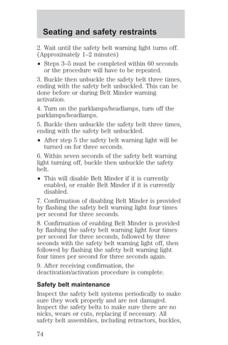 Seating and safety restraints 
2. Wait until the safety belt warning light turns off. 
(Approximately 1–2 minutes) 
² Steps 3–5 must be completed within 60 seconds 
or the procedure will have to be repeated. 
3. Buckle then unbuckle the safety belt three times, 
ending with the safety belt unbuckled. This can be 
done before or during Belt Minder warning 
activation. 
4. Turn on the parklamps/headlamps, turn off the 
parklamps/headlamps. 
5. Buckle then unbuckle the safety belt three times, 
ending with the safety belt unbuckled. 
² After step 5 the safety belt warning light will be 
turned on for three seconds. 
6. Within seven seconds of the safety belt warning 
light turning off, buckle then unbuckle the safety 
belt. 
² This will disable Belt Minder if it is currently 
enabled, or enable Belt Minder if it is currently 
disabled. 
7. Confirmation of disabling Belt Minder is provided 
by flashing the safety belt warning light four times 
per second for three seconds. 
8. Confirmation of enabling Belt Minder is provided 
by flashing the safety belt warning light four times 
per second for three seconds, followed by three 
seconds with the safety belt warning light off, then 
followed by flashing the safety belt warning light 
four times per second for three seconds again. 
9. After receiving confirmation, the 
deactivation/activation procedure is complete. 
Safety belt maintenance 
Inspect the safety belt systems periodically to make 
sure they work properly and are not damaged. 
Inspect the safety belts to make sure there are no 
nicks, wears or cuts, replacing if necessary. All 
safety belt assemblies, including retractors, buckles, 
74 
 
