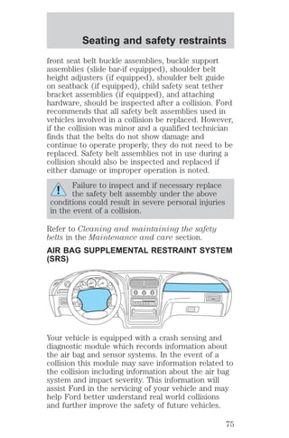 Seating and safety restraints 
front seat belt buckle assemblies, buckle support 
assemblies (slide bar-if equipped), shoulder belt 
height adjusters (if equipped), shoulder belt guide 
on seatback (if equipped), child safety seat tether 
bracket assemblies (if equipped), and attaching 
hardware, should be inspected after a collision. Ford 
recommends that all safety belt assemblies used in 
vehicles involved in a collision be replaced. However, 
if the collision was minor and a qualified technician 
finds that the belts do not show damage and 
continue to operate properly, they do not need to be 
replaced. Safety belt assemblies not in use during a 
collision should also be inspected and replaced if 
either damage or improper operation is noted. 
Failure to inspect and if necessary replace 
the safety belt assembly under the above 
conditions could result in severe personal injuries 
in the event of a collision. 
Refer to Cleaning and maintaining the safety 
belts in the Maintenance and care section. 
AIR BAG SUPPLEMENTAL RESTRAINT SYSTEM 
(SRS) 
Your vehicle is equipped with a crash sensing and 
diagnostic module which records information about 
the air bag and sensor systems. In the event of a 
collision this module may save information related to 
the collision including information about the air bag 
system and impact severity. This information will 
assist Ford in the servicing of your vehicle and may 
help Ford better understand real world collisions 
and further improve the safety of future vehicles. 
75 
 