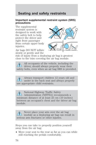 Seating and safety restraints 
Important supplemental restraint system (SRS) 
precautions 
The supplemental 
restraint system is 
designed to work with 
the safety belt to help 
protect the driver and 
right front passenger 
from certain upper body 
injuries. 
Air bags DO NOT inflate 
slowly or gently and the 
risk of injury from a deploying air bag is greatest 
close to the trim covering the air bag module. 
All occupants of the vehicle, including the 
driver, should always properly wear their 
safety belts, even when an air bag SRS is provided. 
Always transport children 12 years old and 
under in the back seat and always properly 
use appropriate child restraints. 
National Highway Traffic Safety 
Administration (NHTSA) recommends a 
minimum distance of at least 25 cm (10 inches) 
between an occupant’s chest and the driver air bag 
module. 
Never place your arm over the air bag 
module as a deploying air bag can result in 
serious arm fractures or other injuries. 
Steps you can take to properly position yourself 
away from the air bag: 
² Move your seat to the rear as far as you can while 
still reaching the pedals comfortably. 
76 
 