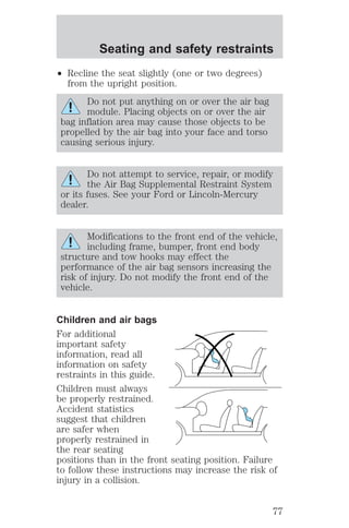 Seating and safety restraints 
² Recline the seat slightly (one or two degrees) 
from the upright position. 
Do not put anything on or over the air bag 
module. Placing objects on or over the air 
bag inflation area may cause those objects to be 
propelled by the air bag into your face and torso 
causing serious injury. 
Do not attempt to service, repair, or modify 
the Air Bag Supplemental Restraint System 
or its fuses. See your Ford or Lincoln-Mercury 
dealer. 
Modifications to the front end of the vehicle, 
including frame, bumper, front end body 
structure and tow hooks may effect the 
performance of the air bag sensors increasing the 
risk of injury. Do not modify the front end of the 
vehicle. 
Children and air bags 
For additional 
important safety 
information, read all 
information on safety 
restraints in this guide. 
Children must always 
be properly restrained. 
Accident statistics 
suggest that children 
are safer when 
properly restrained in 
the rear seating 
positions than in the front seating position. Failure 
to follow these instructions may increase the risk of 
injury in a collision. 
77 
 