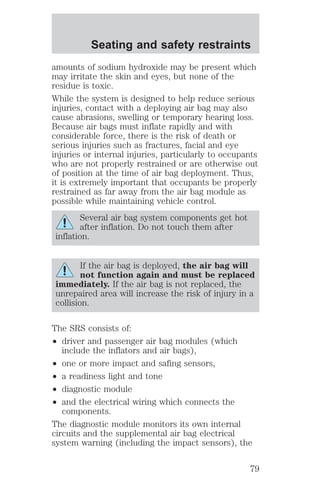 Seating and safety restraints 
amounts of sodium hydroxide may be present which 
may irritate the skin and eyes, but none of the 
residue is toxic. 
While the system is designed to help reduce serious 
injuries, contact with a deploying air bag may also 
cause abrasions, swelling or temporary hearing loss. 
Because air bags must inflate rapidly and with 
considerable force, there is the risk of death or 
serious injuries such as fractures, facial and eye 
injuries or internal injuries, particularly to occupants 
who are not properly restrained or are otherwise out 
of position at the time of air bag deployment. Thus, 
it is extremely important that occupants be properly 
restrained as far away from the air bag module as 
possible while maintaining vehicle control. 
Several air bag system components get hot 
after inflation. Do not touch them after 
inflation. 
If the air bag is deployed, the air bag will 
not function again and must be replaced 
immediately. If the air bag is not replaced, the 
unrepaired area will increase the risk of injury in a 
collision. 
The SRS consists of: 
² driver and passenger air bag modules (which 
include the inflators and air bags), 
² one or more impact and safing sensors, 
² a readiness light and tone 
² diagnostic module 
² and the electrical wiring which connects the 
components. 
The diagnostic module monitors its own internal 
circuits and the supplemental air bag electrical 
system warning (including the impact sensors), the 
79 
 