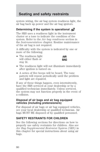 Seating and safety restraints 
system wiring, the air bag system readiness light, the 
air bag back up power and the air bag ignitors. 
Determining if the system is operational 
The SRS uses a readiness light in the instrument 
cluster or a tone to indicate the condition of the 
system. Refer to the Air bag readiness section in 
the Instrumentation chapter. Routine maintenance 
of the air bag is not required. 
A difficulty with the system is indicated by one or 
more of the following: 
² The readiness light 
will either flash or 
stay lit. 
AIR 
BAG 
² The readiness light will not illuminate immediately 
after ignition is turned on. 
² A series of five beeps will be heard. The tone 
pattern will repeat periodically until the problem 
and light are repaired. 
If any of these things happen, even intermittently, 
have the SRS serviced at your dealership or by a 
qualified technician immediately. Unless serviced, 
the system may not function properly in the event of 
a collision. 
Disposal of air bags and air bag equipped 
vehicles (including pretensioners) 
For disposal of air bags or air bag equipped vehicles, 
see your local dealership or qualified technician. Air 
bags MUST BE disposed of by qualified personnel. 
SAFETY RESTRAINTS FOR CHILDREN 
See the following sections for directions on how to 
properly use safety restraints for children. Also see 
Air Bag Supplemental Restraint System (SRS) in 
this chapter for special instructions about using air 
bags. 
80 
 