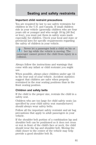 Seating and safety restraints 
Important child restraint precautions 
You are required by law to use safety restraints for 
children in the U.S. and Canada. If small children 
ride in your vehicle (generally children who are four 
years old or younger and who weigh 18 kg [40 lbs] 
or less), you must put them in safety seats made 
especially for children. Check your local and state or 
provincial laws for specific requirements regarding 
the safety of children in your vehicle. 
Never let a passenger hold a child on his or 
her lap while the vehicle is moving. The 
passenger cannot protect the child from injury in a 
collision. 
Always follow the instructions and warnings that 
come with any infant or child restraint you might 
use. 
When possible, always place children under age 12 
in the rear seat of your vehicle. Accident statistics 
suggest that children are safer when properly 
restrained in the rear seating positions than in the 
front seating position. 
Children and safety belts 
If the child is the proper size, restrain the child in a 
safety seat. 
Children who are too large for child safety seats (as 
specified by your child safety seat manufacturer) 
should always wear safety belts. 
Follow all the important safety restraint and air bag 
precautions that apply to adult passengers in your 
vehicle. 
If the shoulder belt portion of a combination lap and 
shoulder belt can be positioned so it does not cross 
or rest in front of the child’s face or neck, the child 
should wear the lap and shoulder belt. Moving the 
child closer to the center of the vehicle may help 
provide a good shoulder belt fit. 
81 
 