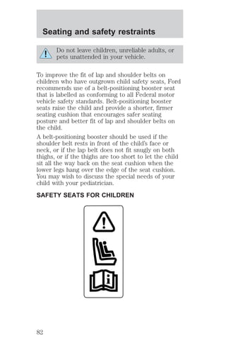 Seating and safety restraints 
Do not leave children, unreliable adults, or 
pets unattended in your vehicle. 
To improve the fit of lap and shoulder belts on 
children who have outgrown child safety seats, Ford 
recommends use of a belt-positioning booster seat 
that is labelled as conforming to all Federal motor 
vehicle safety standards. Belt-positioning booster 
seats raise the child and provide a shorter, firmer 
seating cushion that encourages safer seating 
posture and better fit of lap and shoulder belts on 
the child. 
A belt-positioning booster should be used if the 
shoulder belt rests in front of the child’s face or 
neck, or if the lap belt does not fit snugly on both 
thighs, or if the thighs are too short to let the child 
sit all the way back on the seat cushion when the 
lower legs hang over the edge of the seat cushion. 
You may wish to discuss the special needs of your 
child with your pediatrician. 
SAFETY SEATS FOR CHILDREN 
82 
 