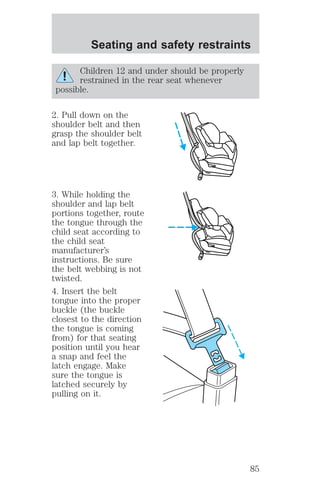 Seating and safety restraints 
Children 12 and under should be properly 
restrained in the rear seat whenever 
possible. 
2. Pull down on the 
shoulder belt and then 
grasp the shoulder belt 
and lap belt together. 
3. While holding the 
shoulder and lap belt 
portions together, route 
the tongue through the 
child seat according to 
the child seat 
manufacturer’s 
instructions. Be sure 
the belt webbing is not 
twisted. 
4. Insert the belt 
tongue into the proper 
buckle (the buckle 
closest to the direction 
the tongue is coming 
from) for that seating 
position until you hear 
a snap and feel the 
latch engage. Make 
sure the tongue is 
latched securely by 
pulling on it. 
85 
 