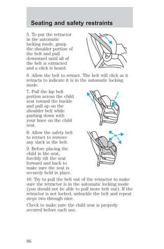 Seating and safety restraints 
5. To put the retractor 
in the automatic 
locking mode, grasp 
the shoulder portion of 
the belt and pull 
downward until all of 
the belt is extracted 
and a click is heard. 
6. Allow the belt to retract. The belt will click as it 
retracts to indicate it is in the automatic locking 
mode. 
7. Pull the lap belt 
portion across the child 
seat toward the buckle 
and pull up on the 
shoulder belt while 
pushing down with 
your knee on the child 
seat. 
8. Allow the safety belt 
to retract to remove 
any slack in the belt. 
9. Before placing the 
child in the seat, 
forcibly tilt the seat 
forward and back to 
make sure the seat is 
securely held in place. 
10. Try to pull the belt out of the retractor to make 
sure the retractor is in the automatic locking mode 
(you should not be able to pull more belt out). If the 
retractor is not locked, unbuckle the belt and repeat 
steps two through nine. 
Check to make sure the child seat is properly 
secured before each use. 
86 
 