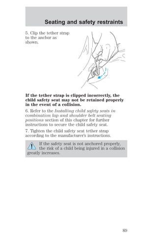 Seating and safety restraints 
5. Clip the tether strap 
to the anchor as 
shown. 
If the tether strap is clipped incorrectly, the 
child safety seat may not be retained properly 
in the event of a collision. 
6. Refer to the Installing child safety seats in 
combination lap and shoulder belt seating 
positions section of this chapter for further 
instructions to secure the child safety seat. 
7. Tighten the child safety seat tether strap 
according to the manufacturer’s instructions. 
If the safety seat is not anchored properly, 
the risk of a child being injured in a collision 
greatly increases. 
89 
 