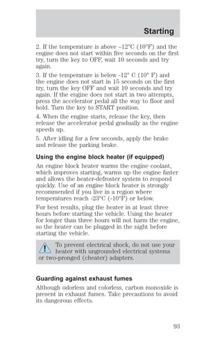 Starting 
2. If the temperature is above –12°C (10°F) and the 
engine does not start within five seconds on the first 
try, turn the key to OFF, wait 10 seconds and try 
again. 
3. If the temperature is below -12° C (10° F) and 
the engine does not start in 15 seconds on the first 
try, turn the key OFF and wait 10 seconds and try 
again. If the engine does not start in two attempts, 
press the accelerator pedal all the way to floor and 
hold. Turn the key to START position. 
4. When the engine starts, release the key, then 
release the accelerator pedal gradually as the engine 
speeds up. 
5. After idling for a few seconds, apply the brake 
and release the parking brake. 
Using the engine block heater (if equipped) 
An engine block heater warms the engine coolant, 
which improves starting, warms up the engine faster 
and allows the heater-defroster system to respond 
quickly. Use of an engine block heater is strongly 
recommended if you live in a region where 
temperatures reach -23°C (-10°F) or below. 
For best results, plug the heater in at least three 
hours before starting the vehicle. Using the heater 
for longer than three hours will not harm the engine, 
so the heater can be plugged in the night before 
starting the vehicle. 
To prevent electrical shock, do not use your 
heater with ungrounded electrical systems 
or two-pronged (cheater) adapters. 
Guarding against exhaust fumes 
Although odorless and colorless, carbon monoxide is 
present in exhaust fumes. Take precautions to avoid 
its dangerous effects. 
93 
 