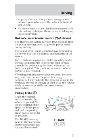 Driving 
stopping distance. Always leave enough room 
between your vehicle and the vehicle in front of 
you to stop. 
² We recommend that you familiarize yourself with 
this braking technique. However, avoid taking any 
unnecessary risks. 
Hydraulic brake booster system (Hydroboost) 
The Hydroboost system receives fluid pressure from 
the power steering pump to provide power assist 
during braking. 
The sound of the pump operating may be heard by 
the driver, but this is a normal characteristic of the 
system. 
For Hydroboost-equipped vehicles operating under 
normal conditions, the noise of the fluid flowing 
through the booster may be heard whenever the 
brake is applied. This condition is normal. Vehicle 
service is not required. 
If braking performance or pedal response becomes 
very poor, even when the pedal is strongly 
depressed, it may indicate the presence of air in the 
hydraulic system or leakage of fluid. Stop the vehicle 
safely as soon as possible and seek service 
immediately. 
Parking brake 
Apply the parking 
brake whenever the 
vehicle is parked. To 
set the parking brake, 
apply the brake pedal 
and pull the parking 
brake handle up as far 
as possible. 
The BRAKE warning 
BRAKE 
lamp in the instrument 
cluster illuminates and 
! P 
remains illuminated 
97 
 