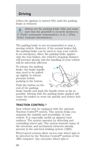 Driving 
(when the ignition is turned ON) until the parking 
brake is released. 
Always set the parking brake fully and make 
sure that the gearshift is securely latched in 
P (Park) (automatic transmission) or in 1 (First 
Gear) (manual transmission). 
The parking brake is not recommended to stop a 
moving vehicle. However, if the normal brakes fail, 
the parking brake can be used to stop your vehicle 
in an emergency. Since the parking brake applies 
only the rear brakes, the vehicle’s stopping distance 
will increase greatly and the handling of your vehicle 
will be adversely affected. 
To release the parking 
brake, the brake handle 
may need to be pulled 
up slightly to release 
pressure before 
pushing in the button. 
Push the button on the 
end of the parking 
brake handle and push the handle down as far as 
possible. Driving with the parking brake applied will 
cause the brakes to wear out quickly and reduce fuel 
economy. 
TRACTION CONTROLY 
Your vehicle may be equipped with the optional 
Traction Controly system. This system helps you 
maintain the stability and steerability of your 
vehicle. It is especially useful on slippery road 
surfaces. The system operates by detecting and 
controlling wheel spin. The system borrows many of 
the electronic and mechanical elements already 
present in the anti-lock braking system (ABS). 
Wheel-speed sensors allow excess rear wheel spin to 
be detected by the Traction Controly portion of the 
ABS computer. Any excessive wheel spin is 
98 
 
