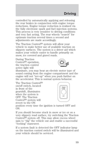 Driving 
controlled by automatically applying and releasing 
the rear brakes in conjunction with engine torque 
reductions. Engine torque reduction is realized via 
the fully electronic spark and fuel injection systems. 
This process is very sensitive to driving conditions 
and very fast acting. The rear wheels “search” for 
optimum traction several times a second and 
adjustments are made accordingly. 
The Traction Controly system will allow your 
vehicle to make better use of available traction on 
slippery surfaces. The system is a driver aid which 
makes your vehicle easier to handle primarily on 
snow, ice covered and gravel roads. 
During Traction 
Controly operation, 
the traction control 
active light will 
illuminate, you may hear an electric motor type of 
sound coming from the engine compartment and the 
engine will not “rev-up” when you push further on 
the accelerator. This is normal system behavior. 
The Traction Controly 
on/off switch, located 
in front of the 
TRAC 
CTRL 
gearshift, illuminates 
when the system is 
OFF. The Traction 
OFF 
Controly system will 
revert to the ON 
position every time the ignition is turned OFF and 
ON. 
If you should become stuck in snow or ice or on a 
very slippery road surface, try switching the Traction 
Controly system off. This may allow excess wheel 
spin to “dig” the vehicle out and enable a successful 
“rocking” maneuver. 
If a system fault is detected the OFF indicator lamp 
on the traction control switch will be illuminated and 
your vehicle should be serviced. 
99 
 
