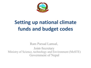 Setting up national climate
funds and budget codes
Ram Parsad Lamsal,
Joint-Secretary
Ministry of Science, technology and Environment (MoSTE)
Government of Nepal
 