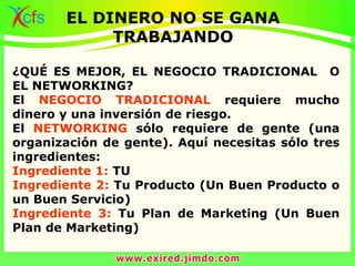 ¿QUÉ ES MEJOR, EL NEGOCIO TRADICIONAL O
EL NETWORKING?
El NEGOCIO TRADICIONAL requiere mucho
dinero y una inversión de riesgo.
El NETWORKING sólo requiere de gente (una
organización de gente). Aquí necesitas sólo tres
ingredientes:
Ingrediente 1: TU
Ingrediente 2: Tu Producto (Un Buen Producto o
un Buen Servicio)
Ingrediente 3: Tu Plan de Marketing (Un Buen
Plan de Marketing)
EL DINERO NO SE GANA
TRABAJANDO
 