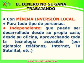 • Con MÍNIMA INVERSIÓN LOCAL.
• Para todo tipo de personas.
• Independiente: que puede ser
desarrollado desde su propia casa,
desde su oficina, aprovechando toda
la tecnología accesible (por
ejemplo: teléfonos, Internet, TV
Satelital, etc.)
EL DINERO NO SE GANA
TRABAJANDO
 