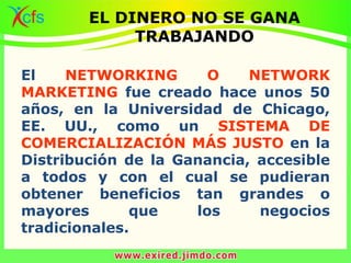 El NETWORKING O NETWORK
MARKETING fue creado hace unos 50
años, en la Universidad de Chicago,
EE. UU., como un SISTEMA DE
COMERCIALIZACIÓN MÁS JUSTO en la
Distribución de la Ganancia, accesible
a todos y con el cual se pudieran
obtener beneficios tan grandes o
mayores que los negocios
tradicionales.
EL DINERO NO SE GANA
TRABAJANDO
 