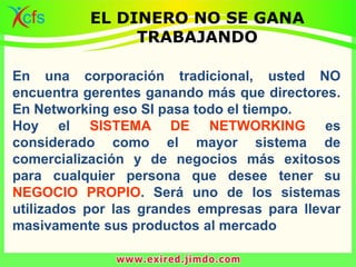 En una corporación tradicional, usted NO
encuentra gerentes ganando más que directores.
En Networking eso SI pasa todo el tiempo.
Hoy el SISTEMA DE NETWORKING es
considerado como el mayor sistema de
comercialización y de negocios más exitosos
para cualquier persona que desee tener su
NEGOCIO PROPIO. Será uno de los sistemas
utilizados por las grandes empresas para llevar
masivamente sus productos al mercado
EL DINERO NO SE GANA
TRABAJANDO
 