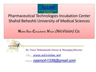 1
Pharmaceutical Technologies Incubation Center
Shahid Beheshti University of Medical Sciences
Noble Idea Consultants Vision (NicVision) Co.
Dr. Naser Mohammadi, Owner & Managing Director
URL: www.nicvision.net
Email: nasmoh1338@gmail.com
 