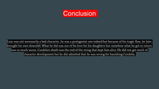 Conclusion
Lear was not necessarily a bad character, he was a protagonist one indeed but because of his tragic flaw, he later
brought his own downfall. What he did was out of his love for his daughters but somehow what he got in return
was so much worse. Cordelia's death was the end of the string that kept him alive. He did not get much of
character development but he did admitted that he was wrong for banishing Cordelia.
 