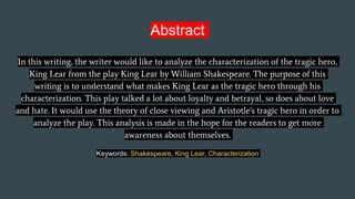 Abstract
In this writing, the writer would like to analyze the characterization of the tragic hero,
King Lear from the play King Lear by William Shakespeare. The purpose of this
writing is to understand what makes King Lear as the tragic hero through his
characterization. This play talked a lot about loyalty and betrayal, so does about love
and hate. It would use the theory of close viewing and Aristotle's tragic hero in order to
analyze the play. This analysis is made in the hope for the readers to get more
awareness about themselves.
Keywords: Shakespeare, King Lear, Characterization
 