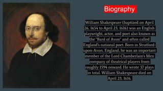 Biography
William Shakespeare (baptized on April
26, 1654 to April 23, 1616) was an English
playwright, actor, and poet also known as
the "Bard of Avon" and often called
England's national poet. Born in Stratford-
upon-Avon, England, he was an important
member of the Lord Chamberlain's Men
company of theatrical players from
roughly 1594 onward. He wrote 37 plays
in total. William Shakespeare died on
April 23, 1616.
 