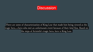 Discussion
There are some of characterization of King Lear that made him being viewed as the
tragic hero, a hero who met an unfortunate event because of their fatal flaw. Based on
the steps of Aristotle's tragic hero, here is King Lear:
 