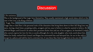 Discussion
1. Pre-eminence
This is the background of the tragic hero themselves. They usually maintained a high social status which in this
case is that Lear is the King of Britain.
2. Tragic Flaw
Tragic flaw or fatal flaw is the personal traits of the characters that bring them down to their fall. King Lear was
naive, having a hard times accepting reality, arrogant and too easy to believe in what he wanted to believe. He
believed Regan and Goneril's lie when their promises flutter him and out of his arrogance, he banished Cordelia
who cannot express her love for him in words although she is the only daughter who truly cared about him.
When he finally realized that Goneril and Regan has mistreated him and betrayed him, he ran to the wild to
escape his sadness and told his fool to entertain him. It was these flaw that brought him to his own fall.
 