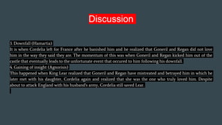 Discussion
3. Downfall (Hamartia)
It is when Cordelia left for France after he banished him and he realized that Goneril and Regan did not love
him in the way they said they are. The momentum of this was when Goneril and Regan kicked him out of the
castle that eventually leads to the unfortunate event that occured to him following his downfall.
4. Gaining of insight (Agnorisis)
This happened when King Lear realized that Goneril and Regan have mistreated and betrayed him in which he
later met with his daughter, Cordelia again and realized that she was the one who truly loved him. Despite
about to attack England with his husband's army, Cordelia still saved Lear.
 