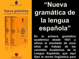 “Nueva
gramática de
la lengua
española”
Es la primera gramática
académica desde 1931 y
ofrece el resultado de once
años de trabajo de las
veintidós Academias de la
Lengua Española, que aquí
fijan la norma lingüística para
 