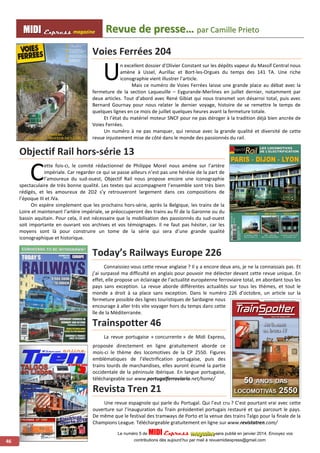 MMI IIDDI II EEx xxpppr rre ees sss ss magazine Revue de presse…… parr Camiilllle Prriietto 
46 
Voies Ferrées 204 
U 
n excellent dossier d’Olivier Constant sur les dépôts vapeur du Massif Central nous 
amène à Ussel, Aurillac et Bort-les-Orgues du temps des 141 TA. Une riche 
iconographie vient illustrer l’article. 
Mais ce numéro de Voies Ferrées laisse une grande place au débat avec la 
fermeture de la section Laqueuille – Eygurande-Merlines en juillet dernier, notamment par 
deux articles. Tout d’abord avec René Gibiat qui nous transmet son désarroi total, puis avec 
Bernard Gournay pour nous relater le dernier voyage, histoire de se remettre le temps de 
quelques lignes en ce mois de juillet quelques heures avant la fermeture totale. 
Et l’état du matériel moteur SNCF pour ne pas déroger à la tradition déjà bien ancrée de 
Voies Ferrées. 
Un numéro à ne pas manquer, qui renoue avec la grande qualité et diversité de cette 
revue injustement mise de côté dans le monde des passionnés du rail. 
Objectif Rail hors-série 13 
ette fois-ci, le comité rédactionnel de Philippe Morel nous amène sur l’artère 
impériale. Car regarder ce qui se passe ailleurs n’est pas une hérésie de la part de 
l’amoureux du sud-ouest, Objectif Rail nous propose encore une iconographie 
spectaculaire de très bonne qualité. Les textes qui accompagnent l’ensemble sont très bien 
rédigés, et les amoureux de 2D2 s’y retrouveront largement dans ces compositions de 
l’époque III et IVa. 
On espère simplement que les prochains hors-série, après la Belgique, les trains de la 
Loire et maintenant l’artère impériale, se préoccuperont des trains au fil de la Garonne ou du 
bassin aquitain. Pour cela, il est nécessaire que la mobilisation des passionnés du sud-ouest 
soit importante en ouvrant vos archives et vos témoignages. Il ne faut pas hésiter, car les 
moyens sont là pour construire un tome de la série qui sera d’une grande qualité 
iconographique et historique. 
Today’s Railways Europe 226 
Connaissiez-vous cette revue anglaise ? Il y a encore deux ans, je ne la connaissais pas. Et 
j’ai surpassé ma difficulté en anglais pour pouvoir me délecter devant cette revue unique. En 
effet, elle propose un éclairage de l’actualité européenne ferroviaire total, en abordant tous les 
pays sans exception. La revue aborde différentes actualités sur tous les thèmes, et tout le 
monde a droit à sa place sans exception. Dans le numéro 226 d’octobre, un article sur la 
fermeture possible des lignes touristiques de Sardaigne nous 
encourage à aller très vite voyager hors du temps dans cette 
île de la Méditerranée. 
Trainspotter 46 
La revue portugaise « concurrente » de Midi Express, 
proposée directement en ligne gratuitement aborde ce 
mois-ci le thème des locomotives de la CP 2550. Figures 
emblématiques de l’électrification portugaise, puis des 
trains lourds de marchandises, elles auront écumé la partie 
occidentale de la péninsule ibérique. En langue portugaise, 
téléchargeable sur www.portugalferroviario.net/home/ 
Revista Tren 21 
Une revue espagnole qui parle du Portugal. Qui l’eut cru ? C’est pourtant vrai avec cette 
ouverture sur l’inauguration du Train présidentiel portugais restauré et qui parcourt le pays. 
De même que le festival des tramways de Porto et la venue des trains Talgo pour la finale de la 
Champions League. Téléchargeable gratuitement en ligne sur www.revistatren.com/ 
C 
Le numéro 5 de MIDI Express maaagggaaazzziiinnneee sera publié en janvier 2014. Envoyez vos 
contributions dès aujourd’hui par mail à revuemidiexpress@gmail.com 
 