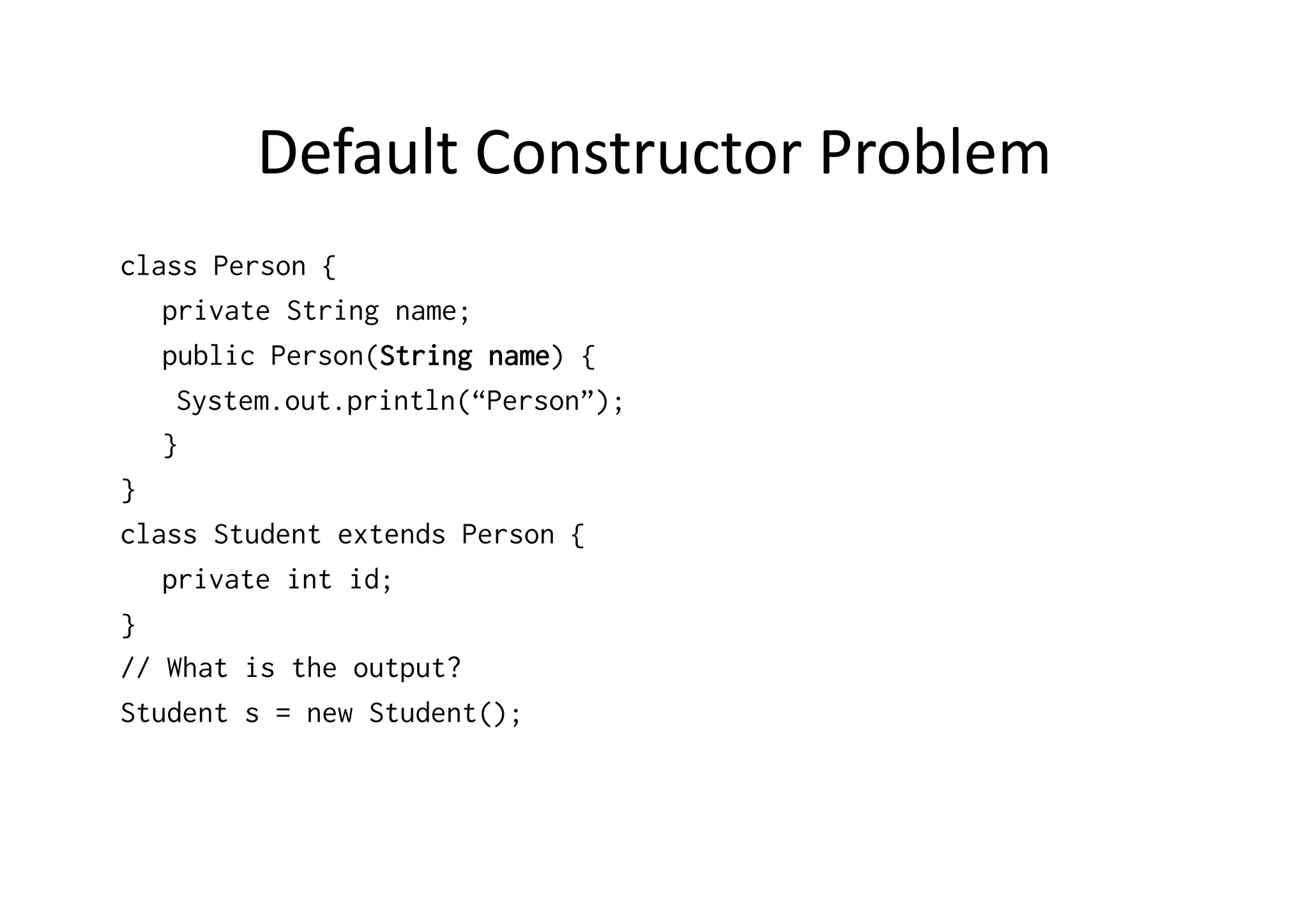 Default  Constructor  Problem   class Person { private String name; public Person(String name) { System.out.println(“Person”); } } class Student extends Person { private int id; } // What is the output? Student s = new Student(); 