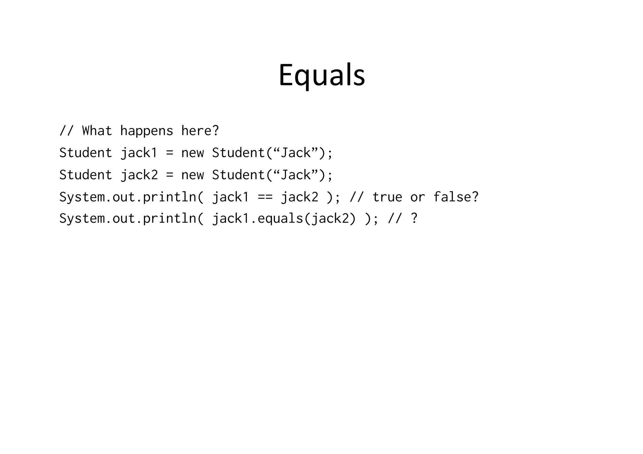 Equals   // What happens here? Student jack1 = new Student(“Jack”); Student jack2 = new Student(“Jack”); System.out.println( jack1 == jack2 ); // true or false? System.out.println( jack1.equals(jack2) ); // ? 