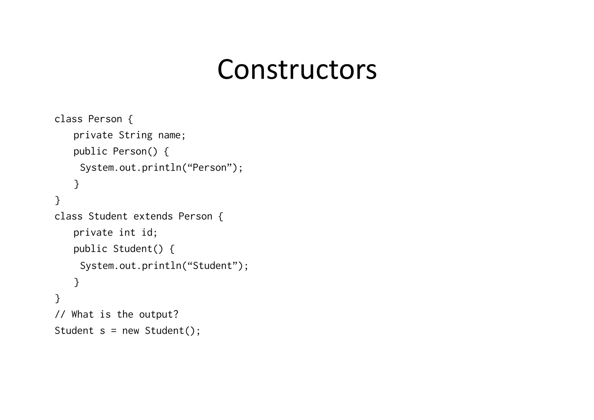 Constructors   class Person { private String name; public Person() { System.out.println(“Person”); } } class Student extends Person { private int id; public Student() { System.out.println(“Student”); } } // What is the output? Student s = new Student(); 