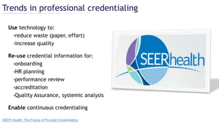 Trends in professional credentialing
Use technology to:
•reduce waste (paper, effort)
•increase quality
Re-use credential information for:
•onboarding
•HR planning
•performance review
•accreditation
•Quality Assurance, systemic analysis
Enable continuous credentialing
SEER Health: The Future of Provider Credentialing
 