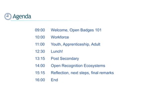 09:00 Welcome, Open Badges 101
10:00 Workforce
11:00 Youth, Apprenticeship, Adult
12:30 Lunch!
13:15 Post Secondary
14:00 Open Recognition Ecosystems
15:15 Reflection, next steps, final remarks
16:00 End
Agenda
 