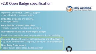 v2.0 Open Badge specification
Improved Linked Data / JSON-LD support
• more flexibility, interoperability
Embedded evidence and criteria
• more portability
More flexible recipient identifiers
• email, telephone number, url, profile id
Internationalization and multi-lingual badges
Security improvements, new image metadata for accessibility
Improved alignment to external frameworks and objectives
• by issuer, by consumer/3rd party, can be part of endorsement
Third Party Endorsement
• badge issuer, badge class, badge assertion
 