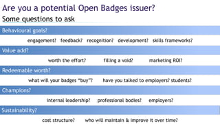 Some questions to ask
Are you a potential Open Badges issuer?
Behavioural goals?
Redeemable worth?
worth the effort? filling a void? marketing ROI?
Value add?
Champions?
Sustainability?
what will your badges “buy”? have you talked to employers? students?
internal leadership? professional bodies? employers?
cost structure? who will maintain & improve it over time?
engagement? feedback? recognition? development? skills frameworks?
 