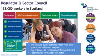 192,000 workers in Scotland
Regulator & Sector Council
badges.sssc.uk.com/badges
 Work based qualifications: enter with little
education, achieve a degree
 Open Badges to recognized informal learning
 Potential for formalized RPL later
 